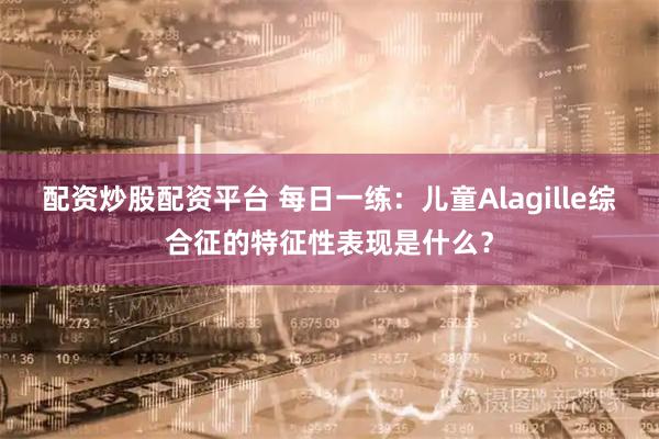 配资炒股配资平台 每日一练：儿童Alagille综合征的特征性表现是什么？