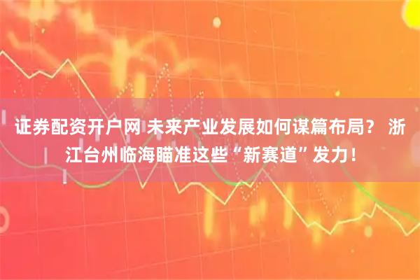 证券配资开户网 未来产业发展如何谋篇布局？ 浙江台州临海瞄准这些“新赛道”发力！