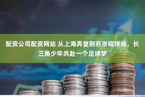 配资公司配资网站 从上海弄堂到苏浙皖球场,长三角少年共赴一个足球梦