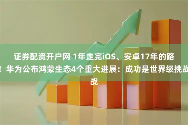 证券配资开户网 1年走完iOS、安卓17年的路！华为公布鸿蒙生态4个重大进展：成功是世界级挑战