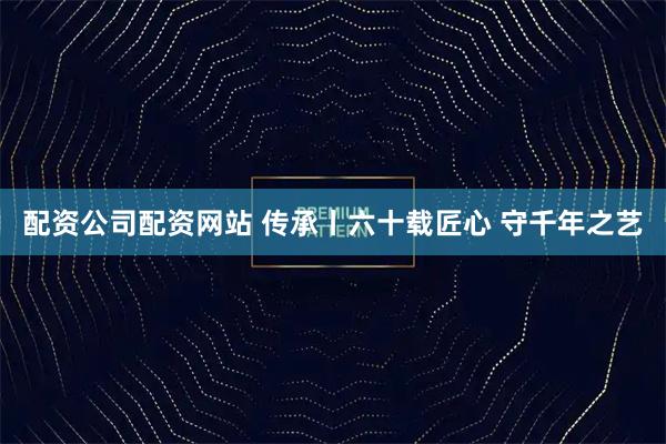 配资公司配资网站 传承丨六十载匠心&#32;守千年之艺