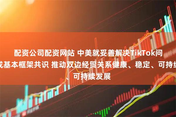 配资公司配资网站 中美就妥善解决TikTok问题达成基本框架共识 推动双边经贸关系健康、稳定、可持续发展