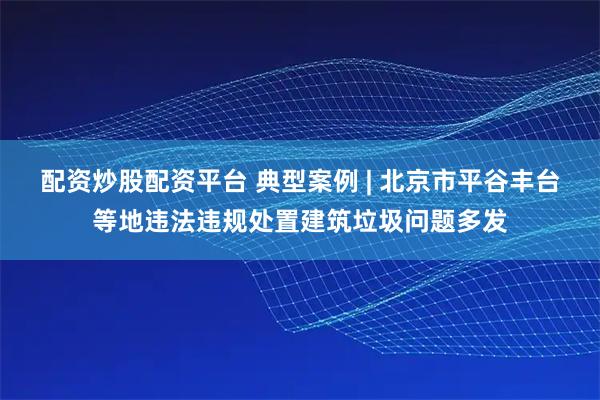 配资炒股配资平台 典型案例 | 北京市平谷丰台等地违法违规处置建筑垃圾问题多发