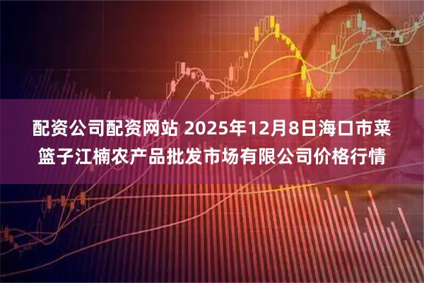 配资公司配资网站 2025年12月8日海口市菜篮子江楠农产品批发市场有限公司价格行情