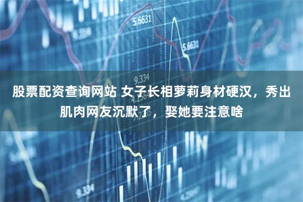 股票配资查询网站 女子长相萝莉身材硬汉，秀出肌肉网友沉默了，娶她要注意啥