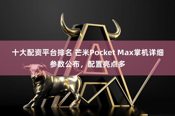 十大配资平台排名 芒米Pocket Max掌机详细参数公布，配置亮点多