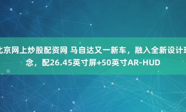 北京网上炒股配资网 马自达又一新车，融入全新设计理念，配26.45英寸屏+50英寸AR-HUD