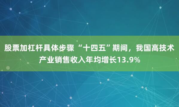 股票加杠杆具体步骤 “十四五”期间，我国高技术产业销售收入年均增长13.9%