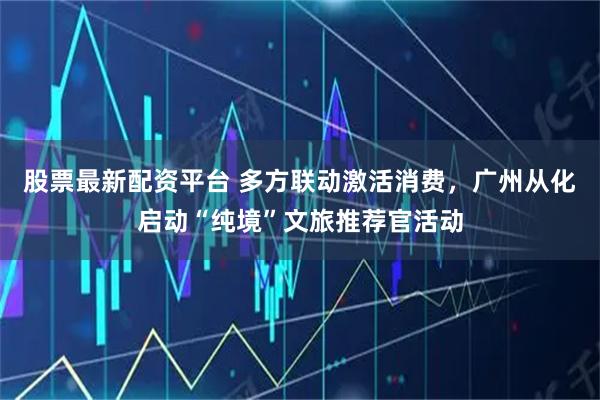 股票最新配资平台 多方联动激活消费，广州从化启动“纯境”文旅推荐官活动