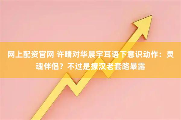网上配资官网 许晴对华晨宇耳语下意识动作：灵魂伴侣？不过是撩汉老套路暴露
