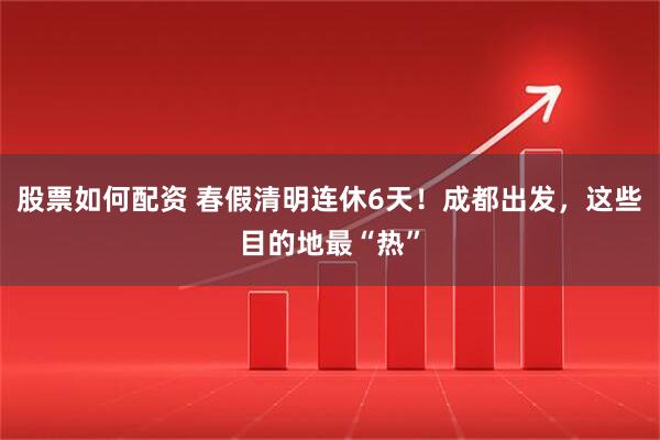 股票如何配资 春假清明连休6天！成都出发，这些目的地最“热”