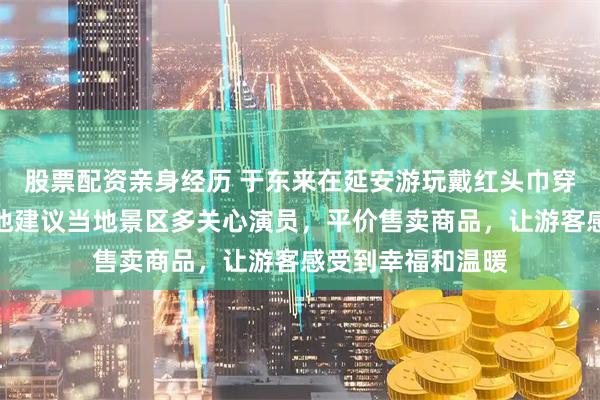 股票配资亲身经历 于东来在延安游玩戴红头巾穿花棉袄骑毛驴，他建议当地景区多关心演员，平价售卖商品，让游客感受到幸福和温暖