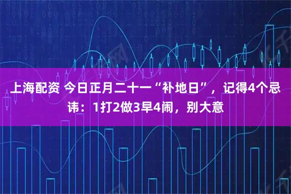 上海配资 今日正月二十一“补地日”，记得4个忌讳：1打2做3早4闹，别大意