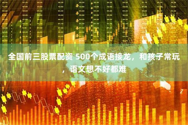 全国前三股票配资 500个成语接龙，和孩子常玩，语文想不好都难