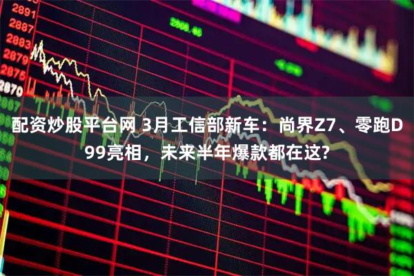 配资炒股平台网 3月工信部新车：尚界Z7、零跑D99亮相，未来半年爆款都在这?