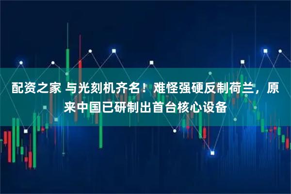 配资之家 与光刻机齐名！难怪强硬反制荷兰，原来中国已研制出首台核心设备