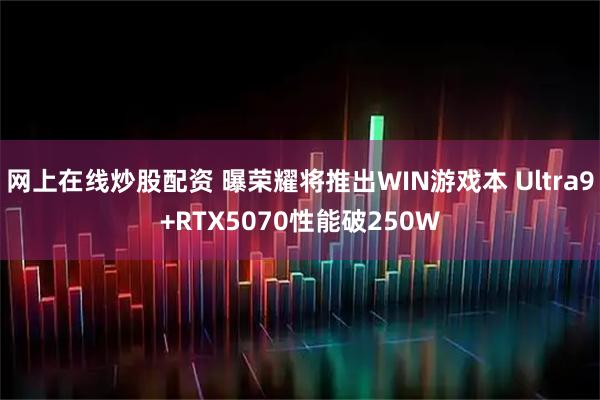 网上在线炒股配资 曝荣耀将推出WIN游戏本 Ultra9+RTX5070性能破250W