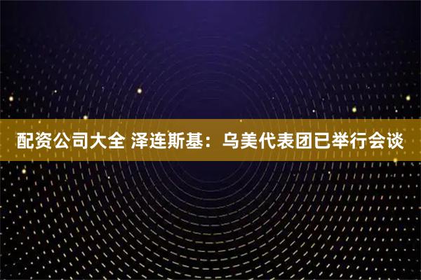 配资公司大全 泽连斯基：乌美代表团已举行会谈