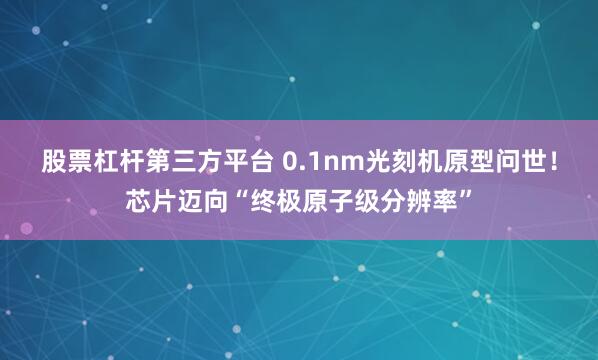 股票杠杆第三方平台 0.1nm光刻机原型问世！芯片迈向“终极原子级分辨率”