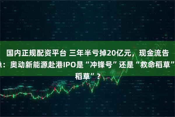 国内正规配资平台 三年半亏掉20亿元，现金流告急：奥动新能源赴港IPO是“冲锋号”还是“救命稻草”？