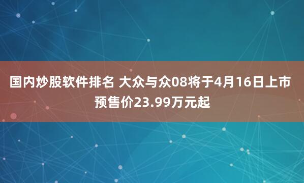 国内炒股软件排名 大众与众08将于4月16日上市 预售价23.99万元起