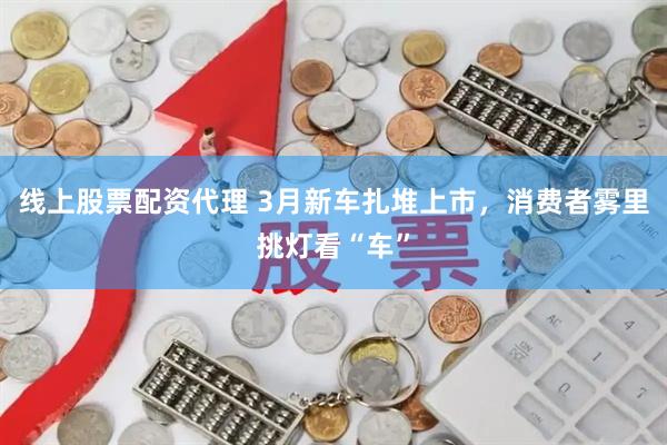 线上股票配资代理 3月新车扎堆上市，消费者雾里挑灯看“车”