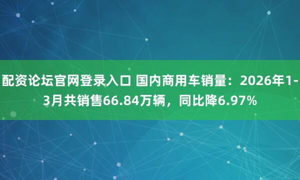 配资论坛官网登录入口 国内商用车销量：2026年1-3月共销售66.84万辆，同比降6.97%