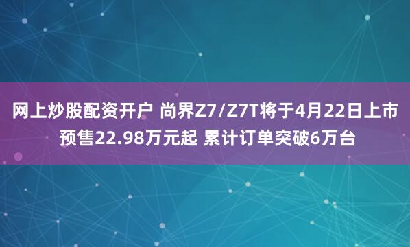 网上炒股配资开户 尚界Z7/Z7T将于4月22日上市 预售22.98万元起 累计订单突破6万台