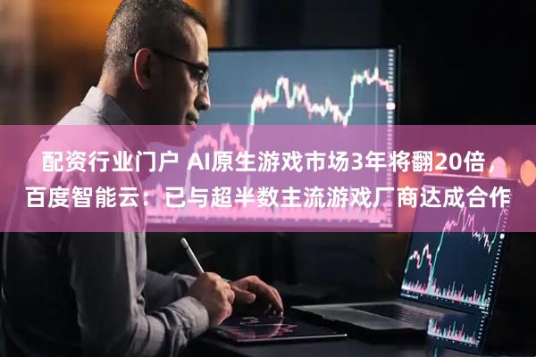 配资行业门户 AI原生游戏市场3年将翻20倍，百度智能云：已与超半数主流游戏厂商达成合作