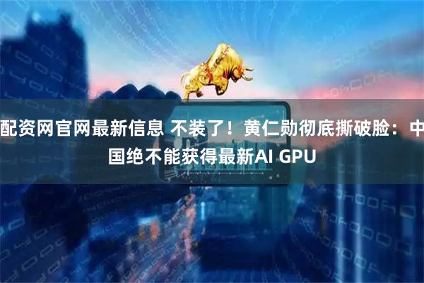 配资网官网最新信息 不装了！黄仁勋彻底撕破脸：中国绝不能获得最新AI GPU