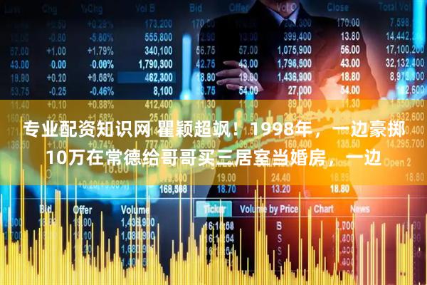 专业配资知识网 瞿颖超飒！1998年，一边豪掷10万在常德给哥哥买三居室当婚房，一边