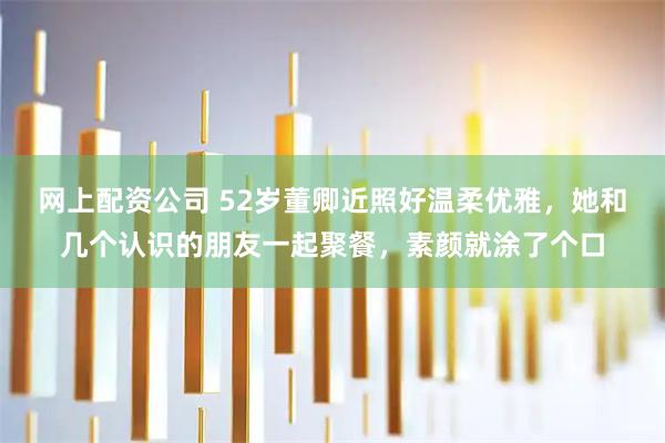 网上配资公司 52岁董卿近照好温柔优雅，她和几个认识的朋友一起聚餐，素颜就涂了个口
