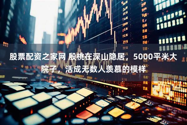 股票配资之家网 殷桃在深山隐居，5000平米大院子，活成无数人羡慕的模样