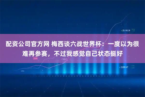 配资公司官方网 梅西谈六战世界杯：一度以为很难再参赛，不过我感觉自己状态挺好