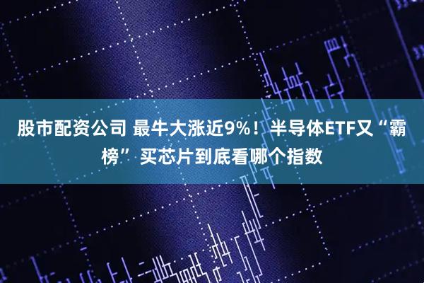 股市配资公司 最牛大涨近9%！半导体ETF又“霸榜” 买芯片到底看哪个指数