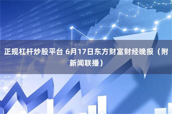 正规杠杆炒股平台 6月17日东方财富财经晚报（附新闻联播）