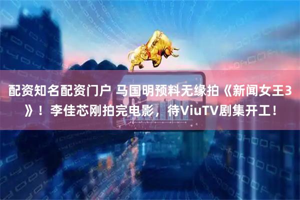 配资知名配资门户 马国明预料无缘拍《新闻女王3》！李佳芯刚拍完电影，待ViuTV剧集开工！