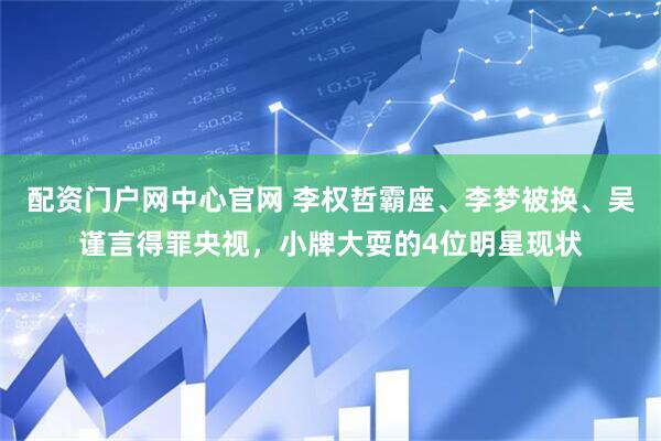 配资门户网中心官网 李权哲霸座、李梦被换、吴谨言得罪央视，小牌大耍的4位明星现状